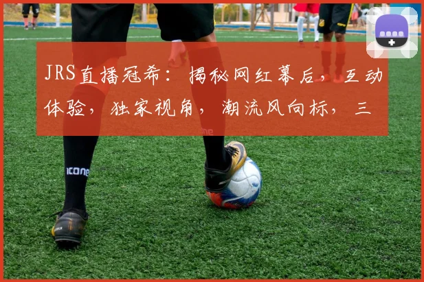 JRS直播冠希：揭秘网红幕后，互动体验，独家视角，潮流风向标，三重惊喜等你来