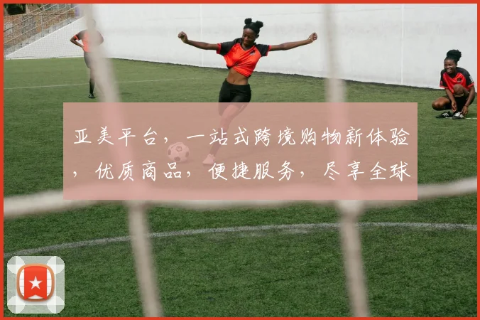 亚美平台，一站式跨境购物新体验，优质商品，便捷服务，尽享全球好货，购物无忧