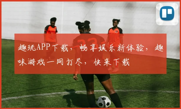 趣玩APP下载，畅享娱乐新体验，趣味游戏一网打尽，快来下载