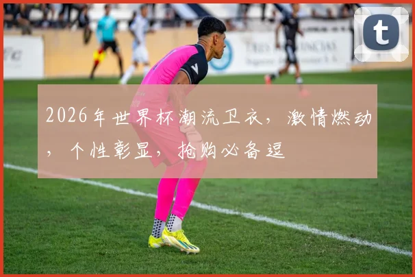 2026年世界杯潮流卫衣，激情燃动，个性彰显，抢购必备逗