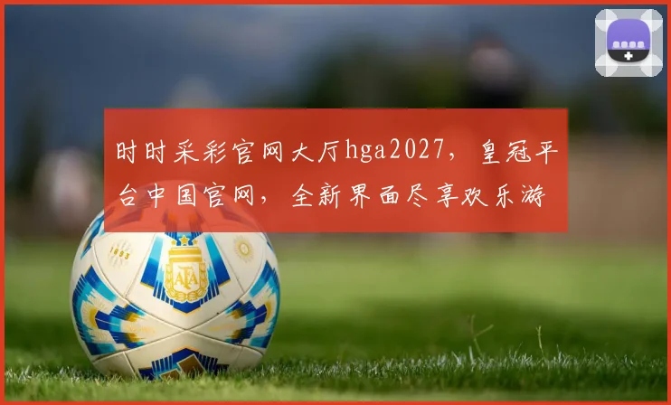 时时采彩官网大厅hga2027，皇冠平台中国官网，全新界面尽享欢乐游戏